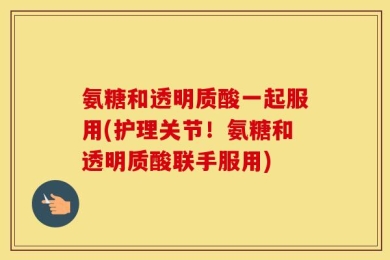 氨糖和透明质酸一起服用(护理关节！氨糖和透明质酸联手服用)