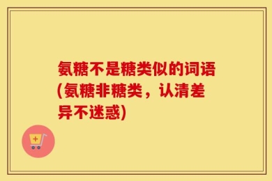 氨糖不是糖类似的词语(氨糖非糖类，认清差异不迷惑)