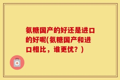 氨糖国产的好还是进口的好呢(氨糖国产和进口相比，谁更优？)