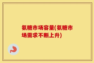 氨糖市场容量(氨糖市场需求不断上升)