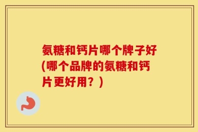 氨糖和钙片哪个牌子好(哪个品牌的氨糖和钙片更好用？)