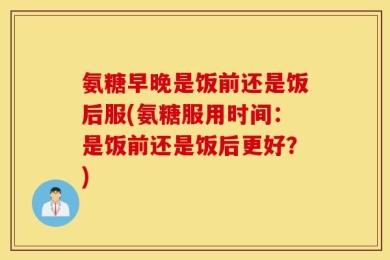 氨糖早晚是饭前还是饭后服(氨糖服用时间：是饭前还是饭后更好？)