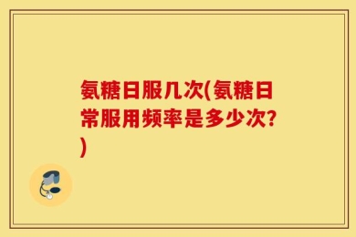氨糖日服几次(氨糖日常服用频率是多少次？)