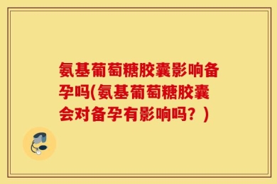 氨基葡萄糖胶囊影响备孕吗(氨基葡萄糖胶囊会对备孕有影响吗？)