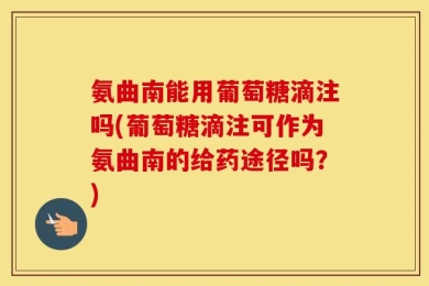 氨曲南能用葡萄糖滴注吗(葡萄糖滴注可作为氨曲南的给药途径吗？)