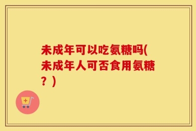 未成年可以吃氨糖吗(未成年人可否食用氨糖？)