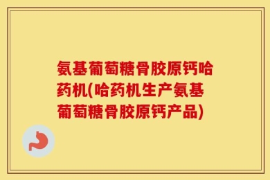 氨基葡萄糖骨胶原钙哈药机(哈药机生产氨基葡萄糖骨胶原钙产品)