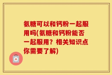 氨糖可以和钙粉一起服用吗(氨糖和钙粉能否一起服用？相关知识点你需要了解)