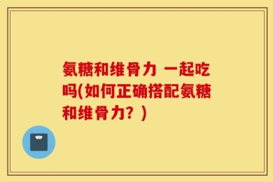 氨糖和维骨力 一起吃吗(如何正确搭配氨糖和维骨力？)