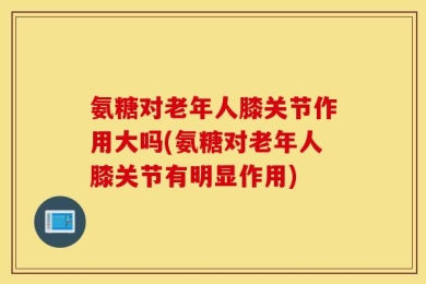 氨糖对老年人膝关节作用大吗(氨糖对老年人膝关节有明显作用)