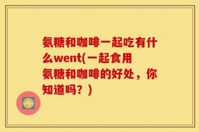 氨糖和咖啡一起吃有什么went(一起食用氨糖和咖啡的好处，你知道吗？)