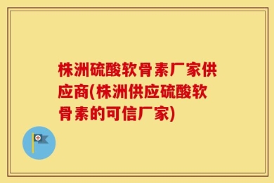 株洲硫酸软骨素厂家供应商(株洲供应硫酸软骨素的可信厂家)