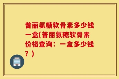 普丽氨糖软骨素多少钱一盒(普丽氨糖软骨素价格查询：一盒多少钱？)