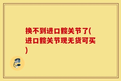 换不到进口髋关节了(进口髋关节现无货可买)