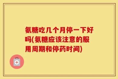 氨糖吃几个月停一下好吗(氨糖应该注意的服用周期和停药时间)