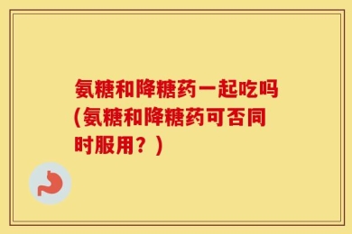 氨糖和降糖药一起吃吗(氨糖和降糖药可否同时服用？)