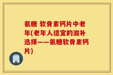氨糖 软骨素钙片中老年(老年人适宜的滋补选择——氨糖软骨素钙片)