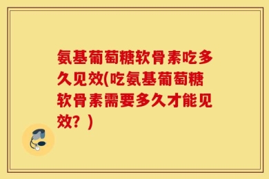 氨基葡萄糖软骨素吃多久见效(吃氨基葡萄糖软骨素需要多久才能见效？)