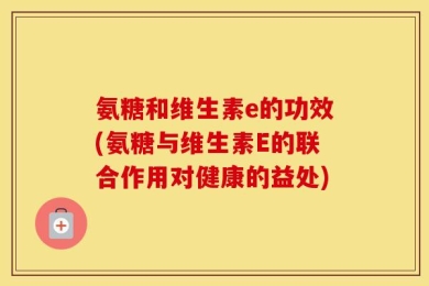 氨糖和维生素e的功效(氨糖与维生素E的联合作用对健康的益处)