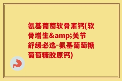 氨基葡萄软骨素钙(软骨增生&关节舒缓必选-氨基葡萄糖葡萄糖胶原钙)