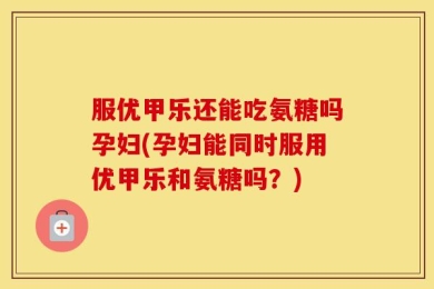服优甲乐还能吃氨糖吗孕妇(孕妇能同时服用优甲乐和氨糖吗？)