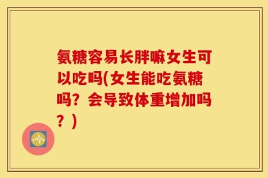 氨糖容易长胖嘛女生可以吃吗(女生能吃氨糖吗？会导致体重增加吗？)