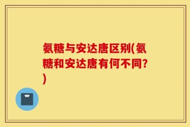 氨糖与安达唐区别(氨糖和安达唐有何不同？)