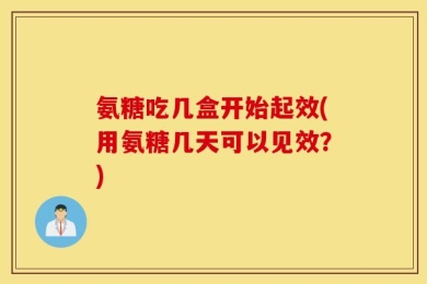 氨糖吃几盒开始起效(用氨糖几天可以见效？)