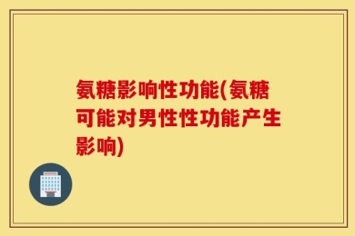 氨糖影响性功能(氨糖可能对男性性功能产生影响)