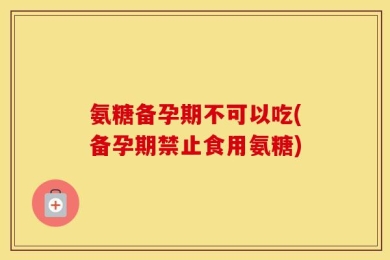 氨糖备孕期不可以吃(备孕期禁止食用氨糖)