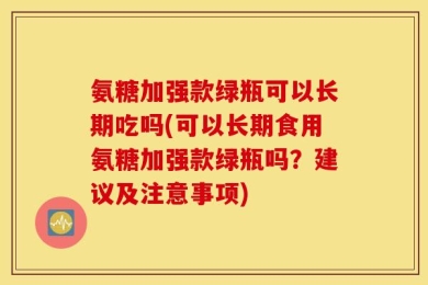氨糖加强款绿瓶可以长期吃吗(可以长期食用氨糖加强款绿瓶吗？建议及注意事项)