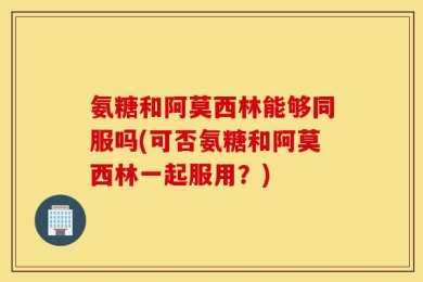 氨糖和阿莫西林能够同服吗(可否氨糖和阿莫西林一起服用？)