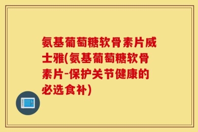 氨基葡萄糖软骨素片威士雅(氨基葡萄糖软骨素片-保护关节健康的必选食补)