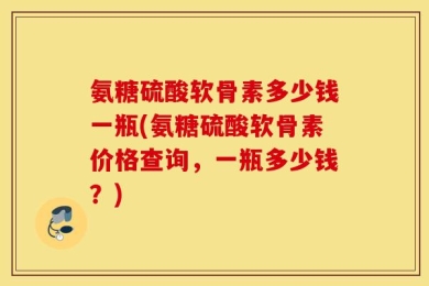 氨糖硫酸软骨素多少钱一瓶(氨糖硫酸软骨素价格查询，一瓶多少钱？)