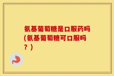 氨基葡萄糖是口服药吗(氨基葡萄糖可口服吗？)