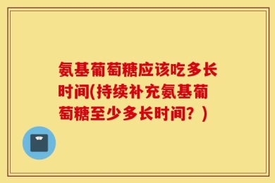 氨基葡萄糖应该吃多长时间(持续补充氨基葡萄糖至少多长时间？)