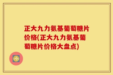 正大九力氨基葡萄糖片价格(正大九力氨基葡萄糖片价格大盘点)