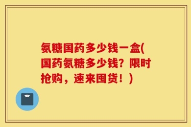 氨糖国药多少钱一盒(国药氨糖多少钱？限时抢购，速来囤货！)