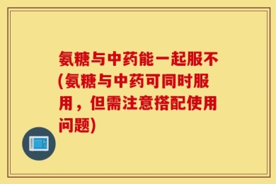 氨糖与中药能一起服不(氨糖与中药可同时服用，但需注意搭配使用问题)