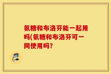 氨糖和布洛芬能一起用吗(氨糖和布洛芬可一同使用吗？