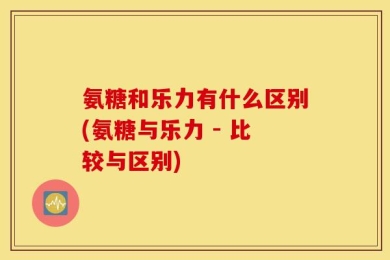 氨糖和乐力有什么区别(氨糖与乐力 - 比较与区别)