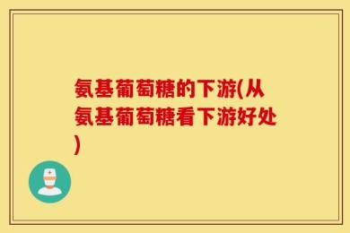 氨基葡萄糖的下游(从氨基葡萄糖看下游好处)