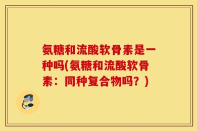 氨糖和流酸软骨素是一种吗(氨糖和流酸软骨素：同种复合物吗？)