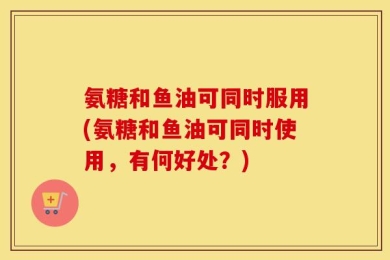 氨糖和鱼油可同时服用(氨糖和鱼油可同时使用，有何好处？)