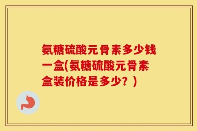 氨糖硫酸元骨素多少钱一盒(氨糖硫酸元骨素盒装价格是多少？)