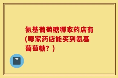 氨基葡萄糖哪家药店有(哪家药店能买到氨基葡萄糖？)