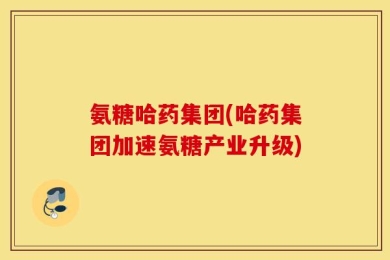 氨糖哈药集团(哈药集团加速氨糖产业升级)