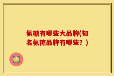 氨糖有哪些大品牌(知名氨糖品牌有哪些？)