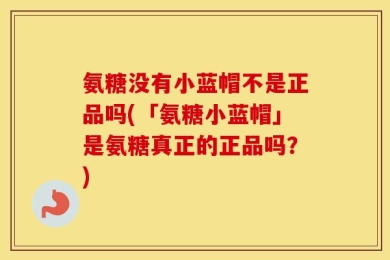 氨糖没有小蓝帽不是正品吗(「氨糖小蓝帽」是氨糖真正的正品吗？)