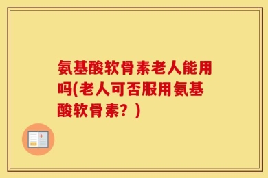 氨基酸软骨素老人能用吗(老人可否服用氨基酸软骨素？)